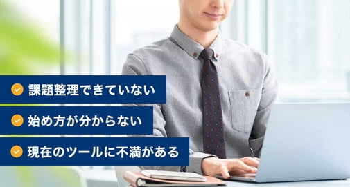 課題整理できていない、始め方が分からない、現在のツールに不満がある